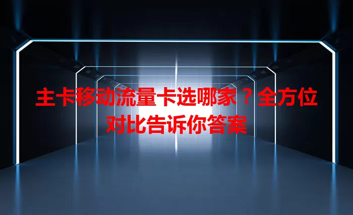 主卡移动流量卡选哪家？全方位对比告诉你答案