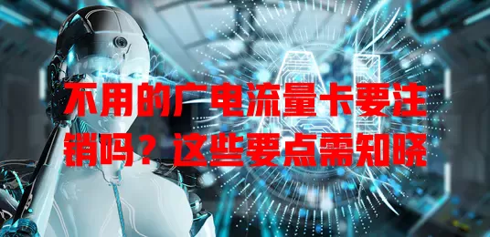 不用的广电流量卡要注销吗？这些要点需知晓