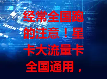 经常全国跑的注意！星卡大流量卡全国通用，海量流量、高速网络，适配多设备，一卡畅享数字化生活