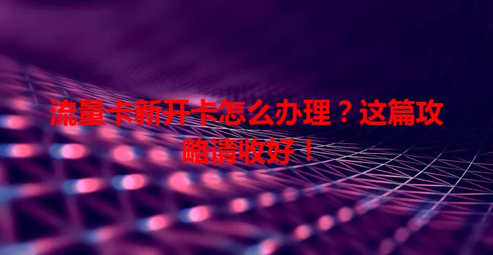 流量卡新开卡怎么办理？这篇攻略请收好！