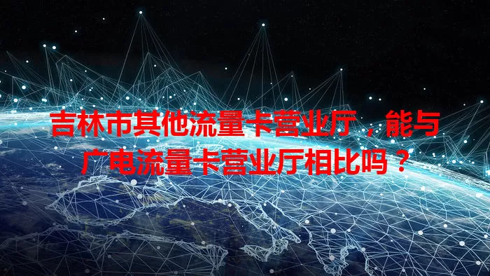 吉林市其他流量卡营业厅，能与广电流量卡营业厅相比吗？