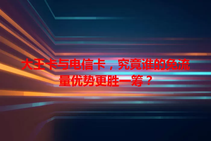 大王卡与电信卡，究竟谁的免流量优势更胜一筹？