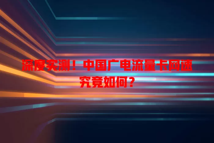 深度实测！中国广电流量卡网速究竟如何？