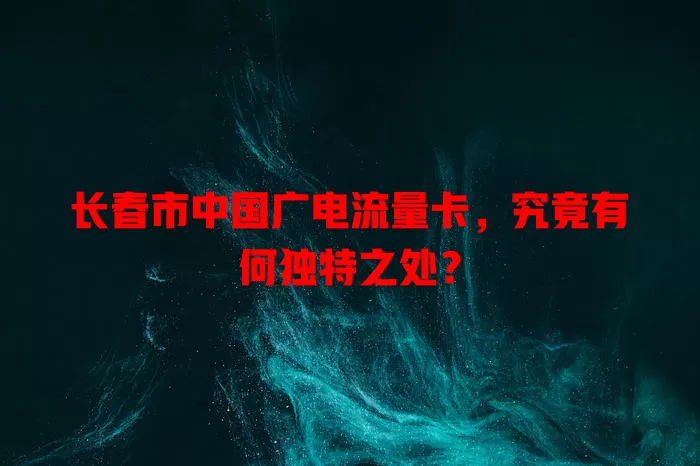长春市中国广电流量卡，究竟有何独特之处？