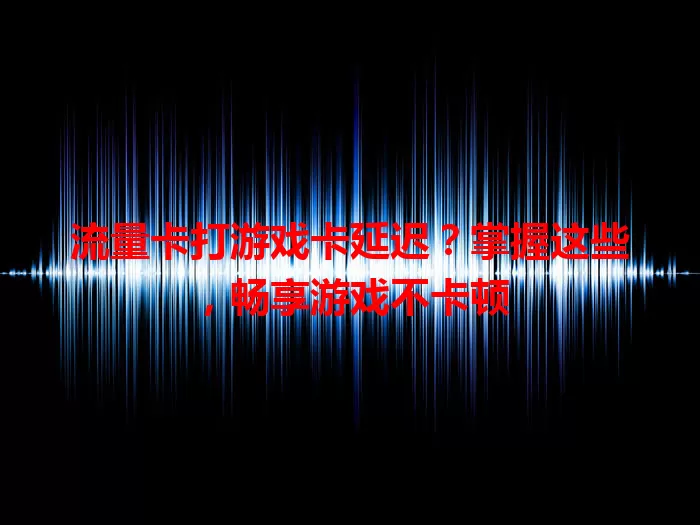 流量卡打游戏卡延迟？掌握这些，畅享游戏不卡顿