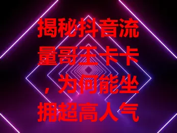 揭秘抖音流量哥王卡卡，为何能坐拥超高人气？