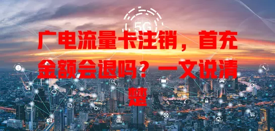 广电流量卡注销，首充金额会退吗？一文说清楚