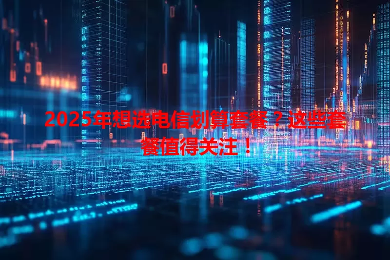2025年想选电信划算套餐？这些套餐值得关注！