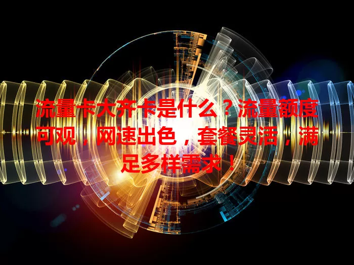 流量卡大齐卡是什么？流量额度可观，网速出色，套餐灵活，满足多样需求！