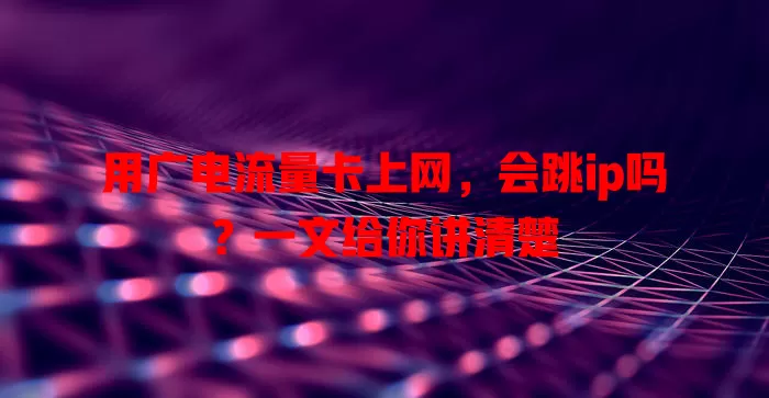 用广电流量卡上网，会跳ip吗？一文给你讲清楚