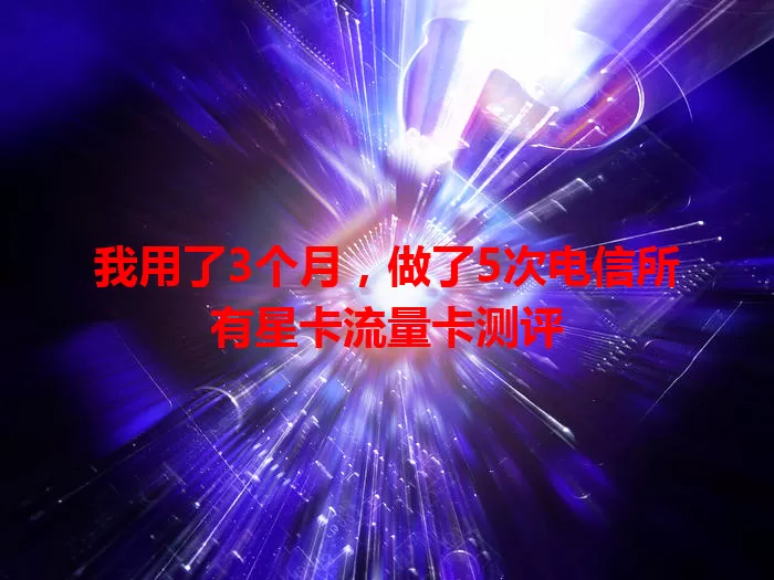 我用了3个月，做了5次电信所有星卡流量卡测评
