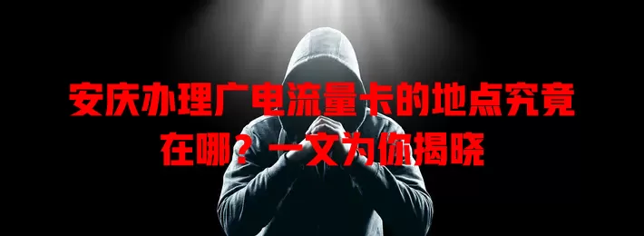 安庆办理广电流量卡的地点究竟在哪？一文为你揭晓