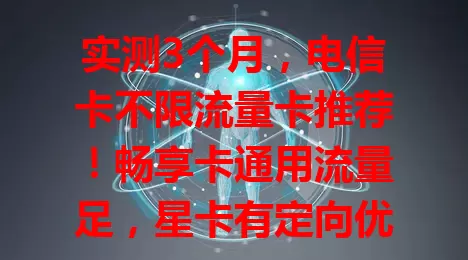 实测3个月，电信卡不限流量卡推荐！畅享卡通用流量足，星卡有定向优惠，无忧卡低资费大流量，选卡留意细节，按需选，享便捷网络！