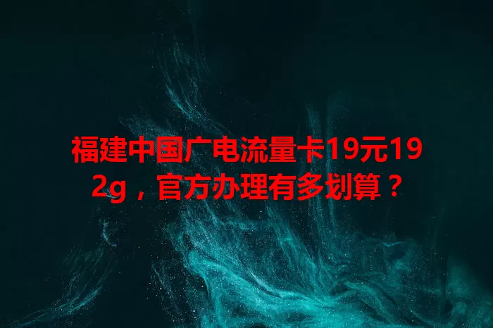 福建中国广电流量卡19元192g，官方办理有多划算？