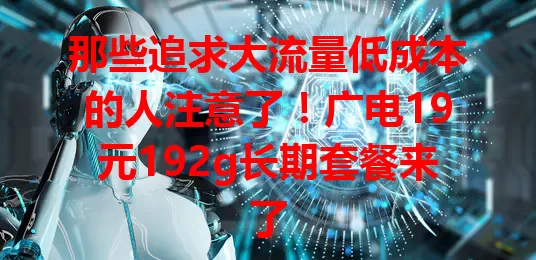 那些追求大流量低成本的人注意了！广电19元192g长期套餐来了