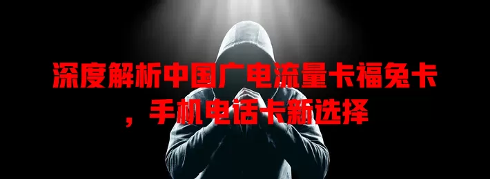 深度解析中国广电流量卡福兔卡，手机电话卡新选择