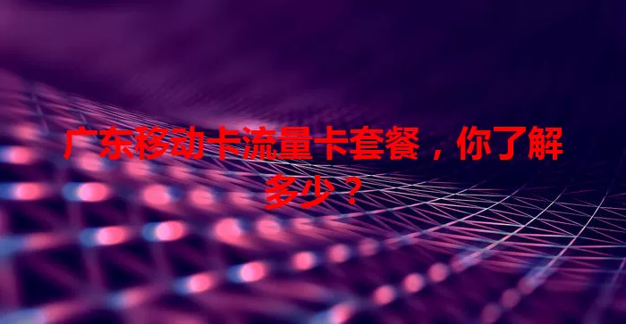 广东移动卡流量卡套餐，你了解多少？
