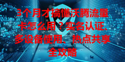 3个月才搞懂沃腾流量卡怎么用？实名认证、多设备使用、热点共享全攻略