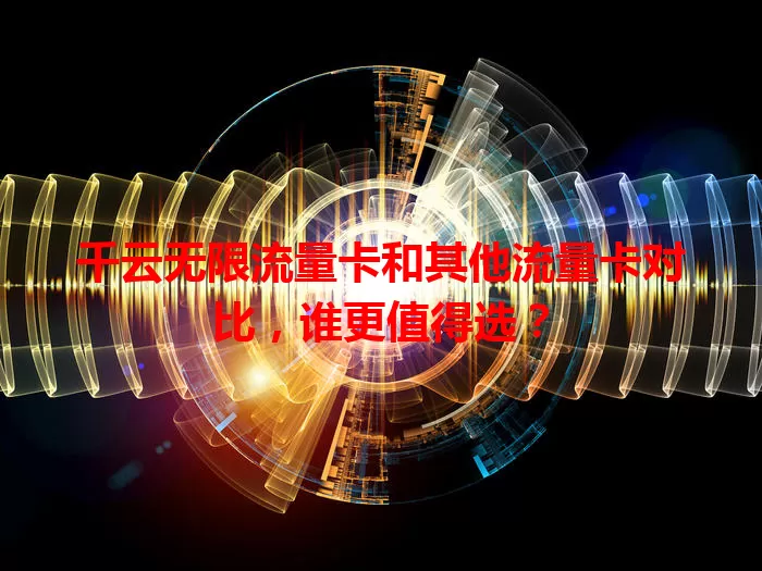 千云无限流量卡和其他流量卡对比，谁更值得选？