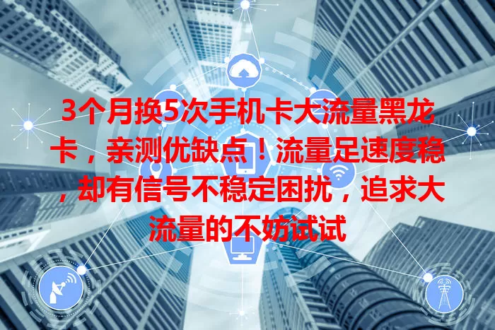 3个月换5次手机卡大流量黑龙卡，亲测优缺点！流量足速度稳，却有信号不稳定困扰，追求大流量的不妨试试