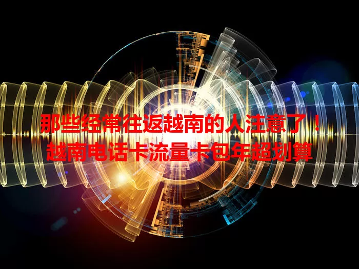 那些经常往返越南的人注意了！越南电话卡流量卡包年超划算