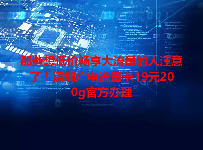 那些想低价畅享大流量的人注意了！深圳广电流量卡19元200g官方办理
