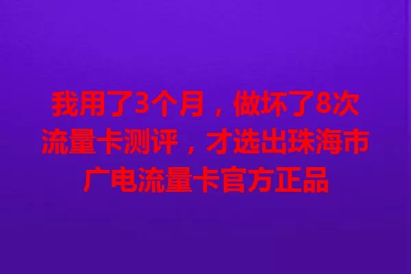 我用了3个月，做坏了8次流量卡测评，才选出珠海市广电流量卡官方正品