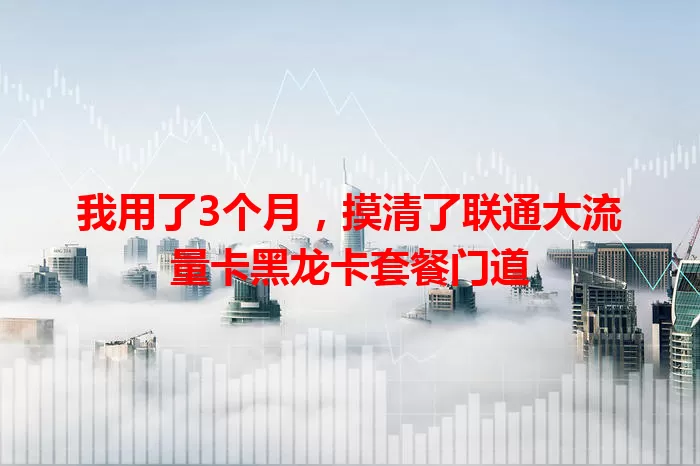 我用了3个月，摸清了联通大流量卡黑龙卡套餐门道