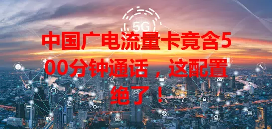 中国广电流量卡竟含500分钟通话，这配置绝了！