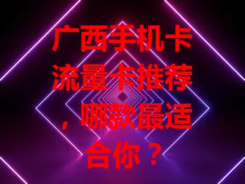 广西手机卡流量卡推荐，哪款最适合你？