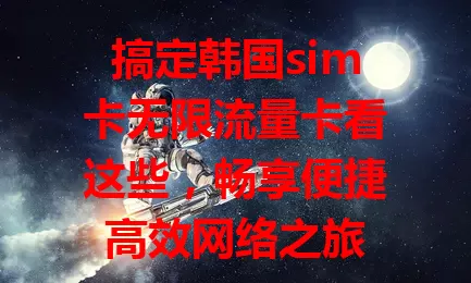 搞定韩国sim卡无限流量卡看这些，畅享便捷高效网络之旅