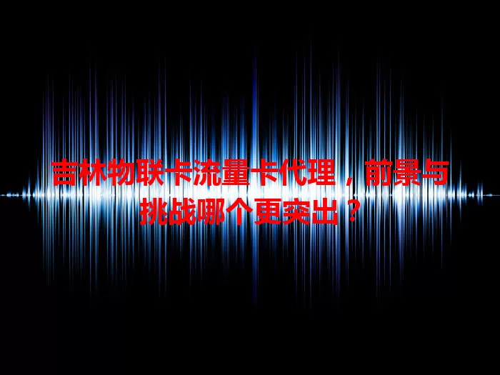 吉林物联卡流量卡代理，前景与挑战哪个更突出？