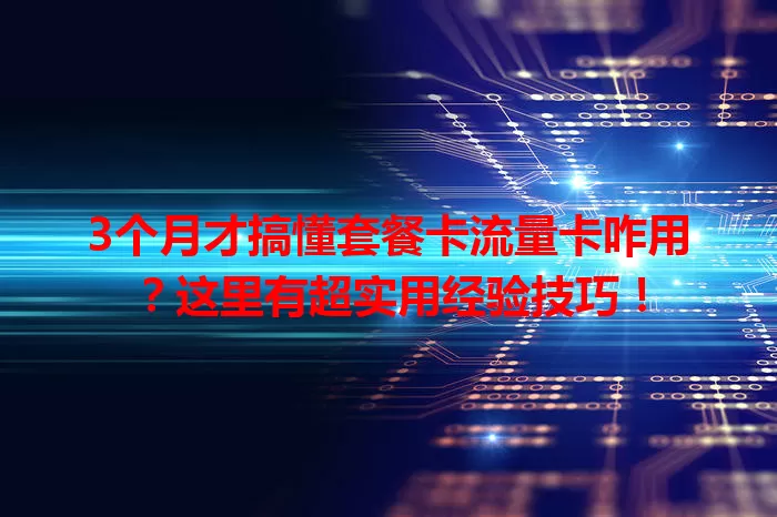 3个月才搞懂套餐卡流量卡咋用？这里有超实用经验技巧！