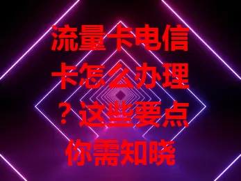 流量卡电信卡怎么办理？这些要点你需知晓