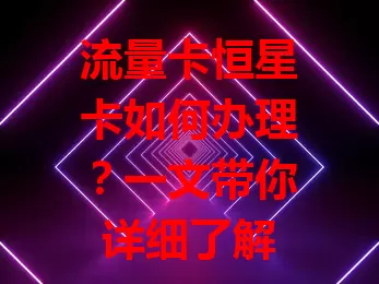 流量卡恒星卡如何办理？一文带你详细了解