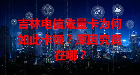 吉林电信流量卡为何如此卡顿？原因究竟在哪？