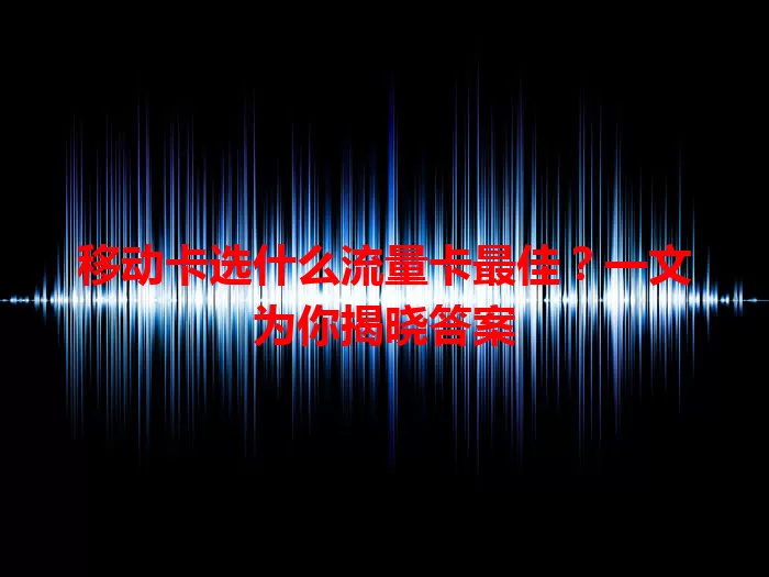 移动卡选什么流量卡最佳？一文为你揭晓答案