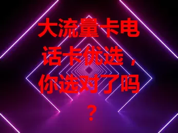 大流量卡电话卡优选，你选对了吗？