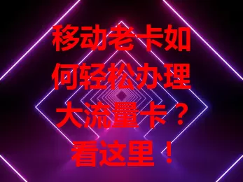 移动老卡如何轻松办理大流量卡？看这里！