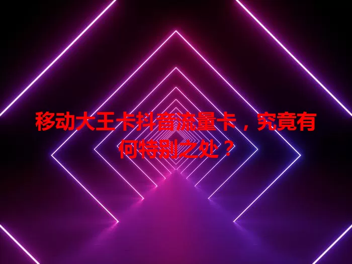 移动大王卡抖音流量卡，究竟有何特别之处？