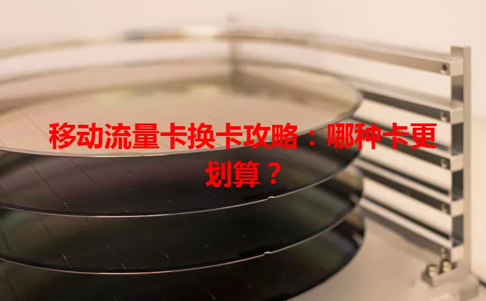 移动流量卡换卡攻略：哪种卡更划算？