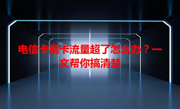 电信卡副卡流量超了怎么办？一文帮你搞清楚