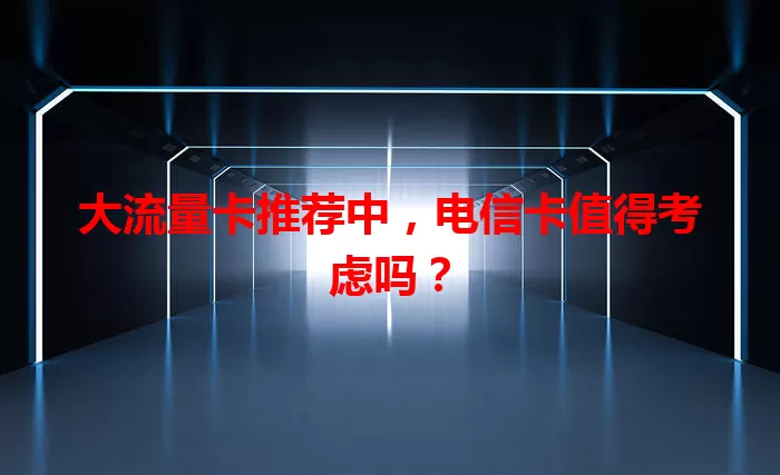 大流量卡推荐中，电信卡值得考虑吗？