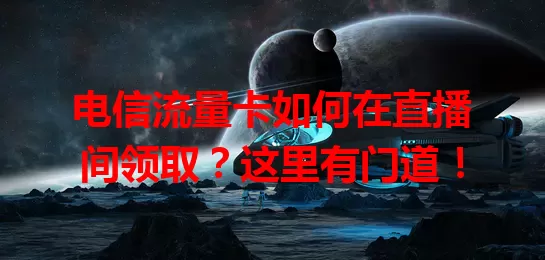 电信流量卡如何在直播间领取？这里有门道！