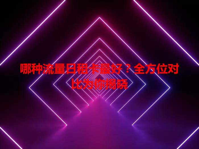 哪种流量日租卡最好？全方位对比为你揭晓