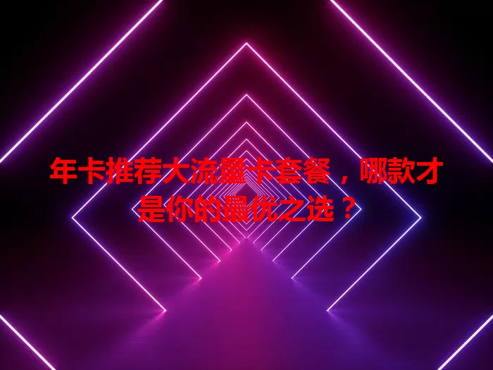 年卡推荐大流量卡套餐，哪款才是你的最优之选？