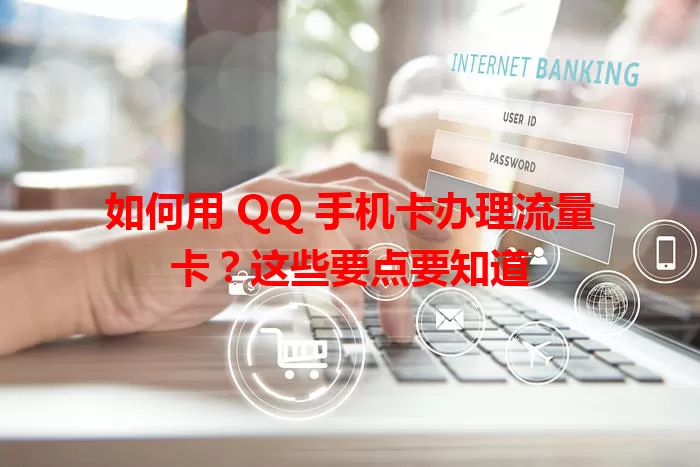 如何用 QQ 手机卡办理流量卡？这些要点要知道